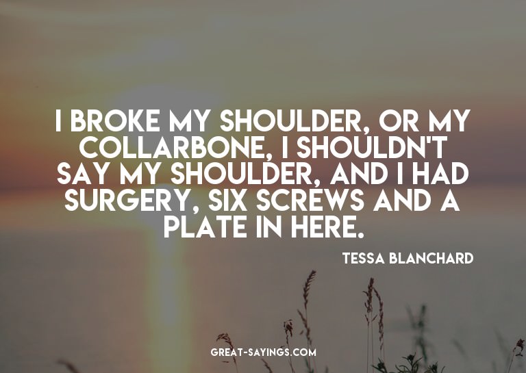 I broke my shoulder, or my collarbone, I shouldn't say