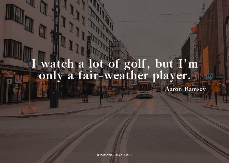 I watch a lot of golf, but I'm only a fair-weather play