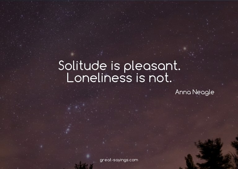 Solitude is pleasant. Loneliness is not.

