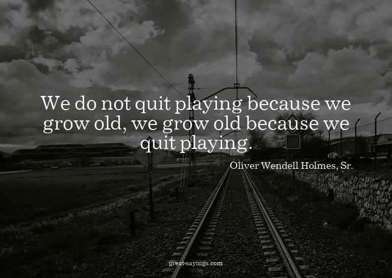 We do not quit playing because we grow old, we grow old