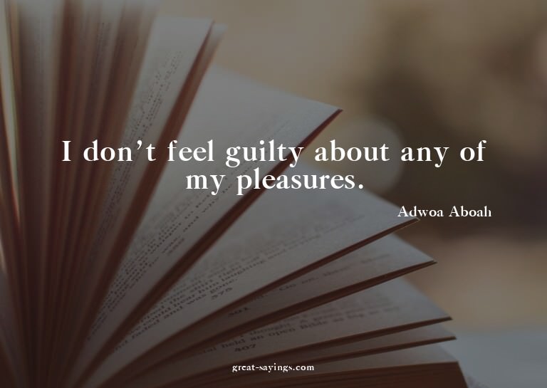 I don't feel guilty about any of my pleasures.

