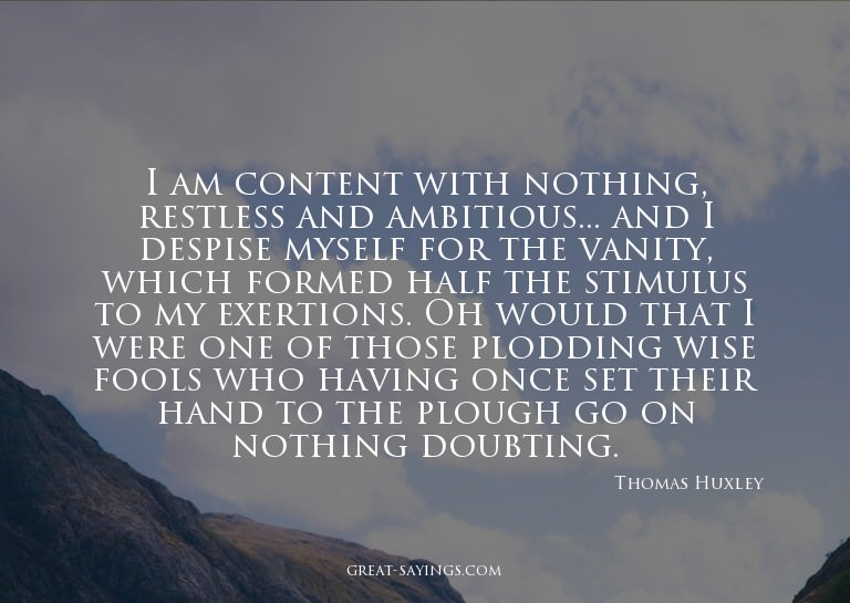 I am content with nothing, restless and ambitious... an