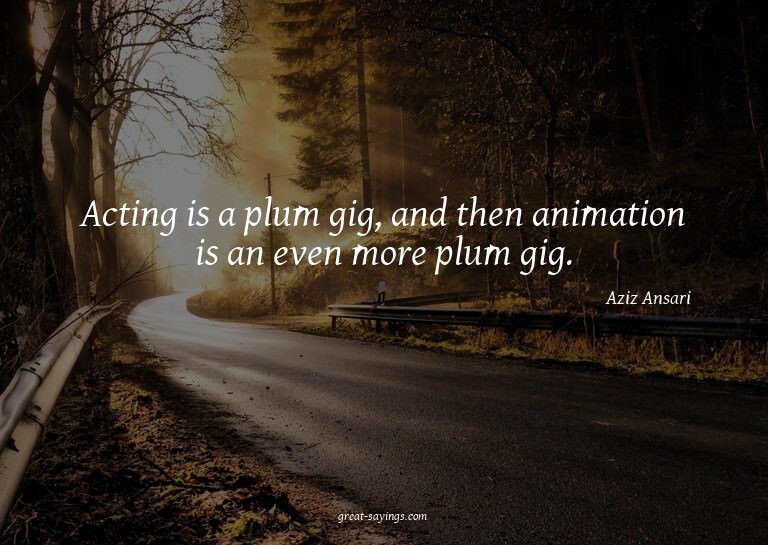 Acting is a plum gig, and then animation is an even mor