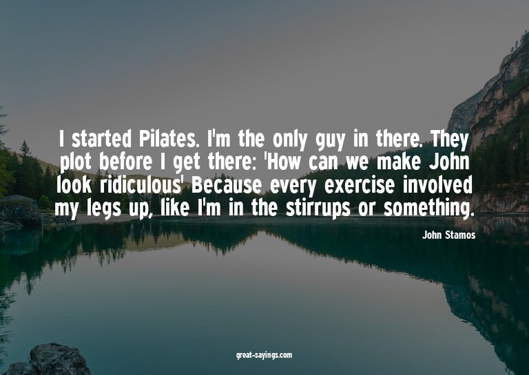 I started Pilates. I'm the only guy in there. They plot