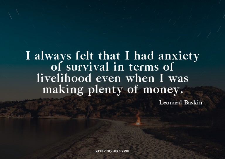 I always felt that I had anxiety of survival in terms o