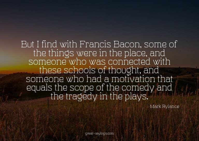 But I find with Francis Bacon, some of the things were