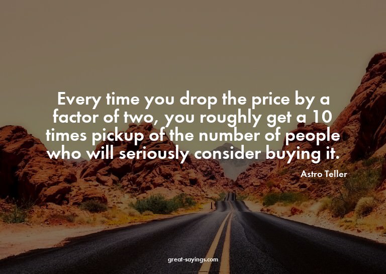 Every time you drop the price by a factor of two, you r
