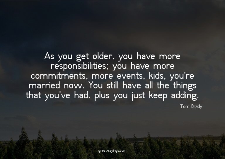 As you get older, you have more responsibilities; you h