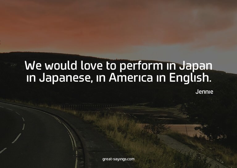 We would love to perform in Japan in Japanese, in Ameri
