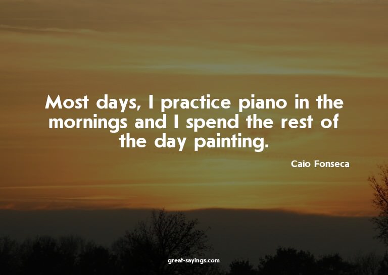 Most days, I practice piano in the mornings and I spend