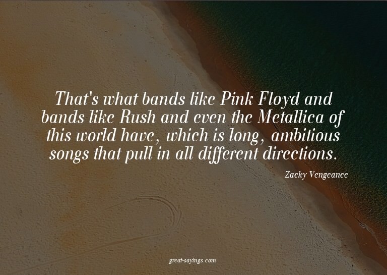 That's what bands like Pink Floyd and bands like Rush a