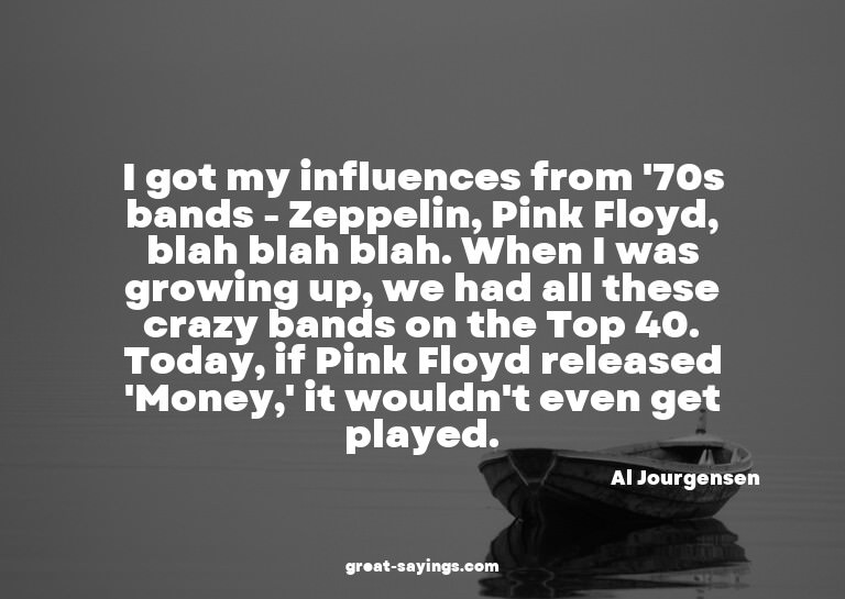 I got my influences from '70s bands - Zeppelin, Pink Fl