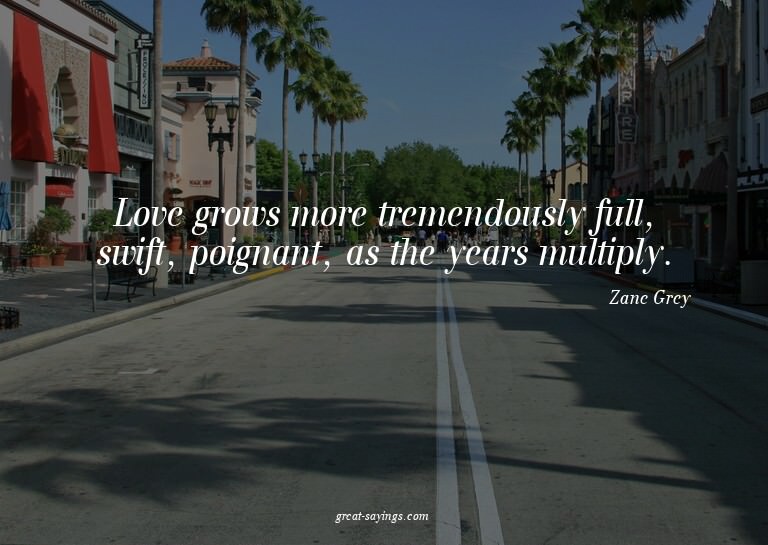 Love grows more tremendously full, swift, poignant, as
