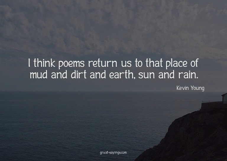 I think poems return us to that place of mud and dirt a