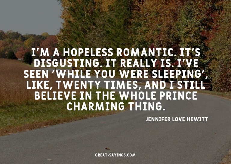 I'm a hopeless romantic. It's disgusting. It really is.