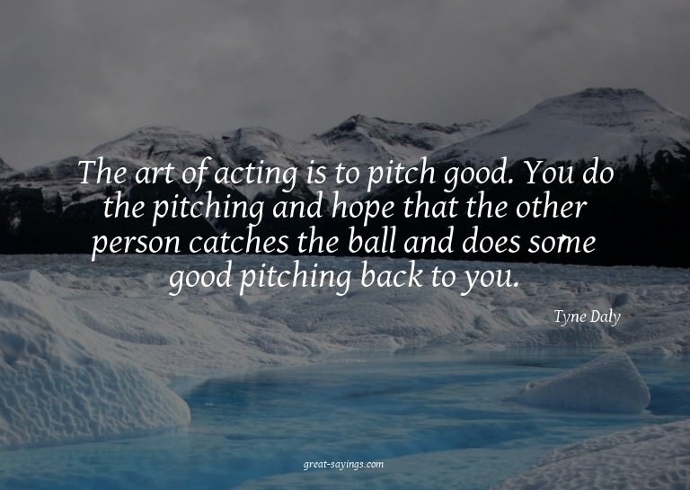 The art of acting is to pitch good. You do the pitching