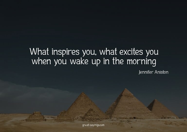 What inspires you, what excites you when you wake up in
