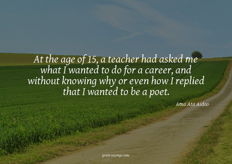At the age of 15, a teacher had asked me what I wanted