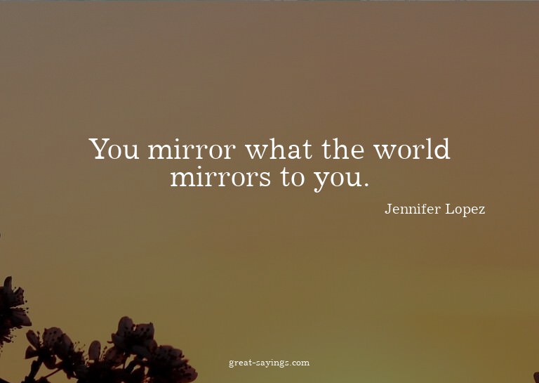 You mirror what the world mirrors to you.

