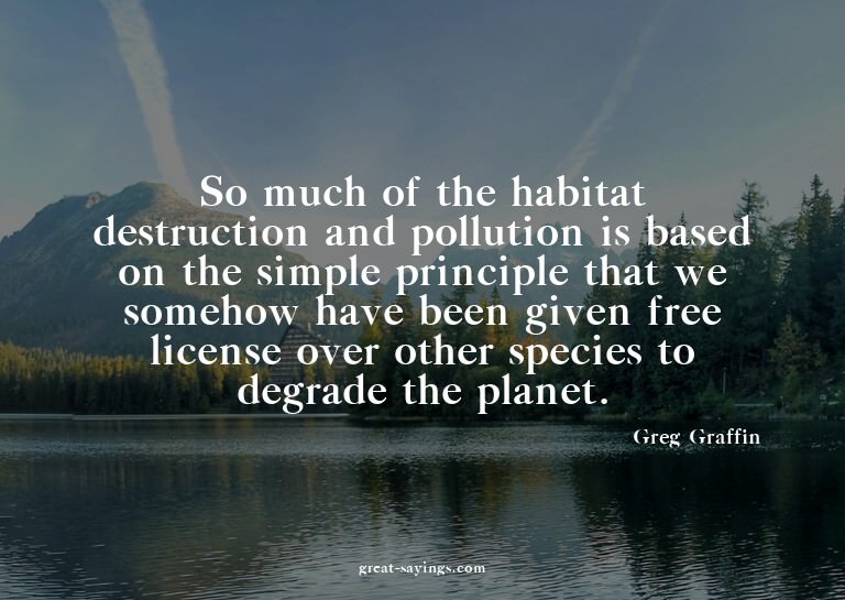 So much of the habitat destruction and pollution is bas