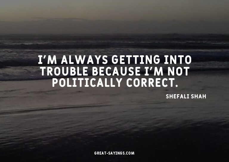 I'm always getting into trouble because I'm not politic