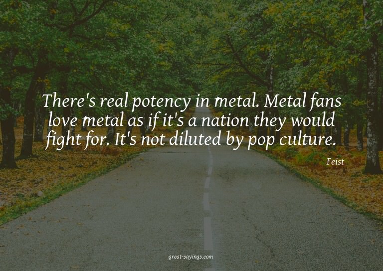 There's real potency in metal. Metal fans love metal as