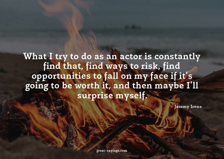 What I try to do as an actor is constantly find that, f