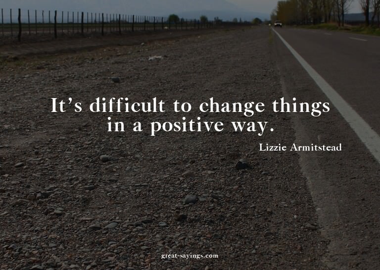 It's difficult to change things in a positive way.

