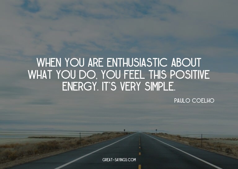 When you are enthusiastic about what you do, you feel t