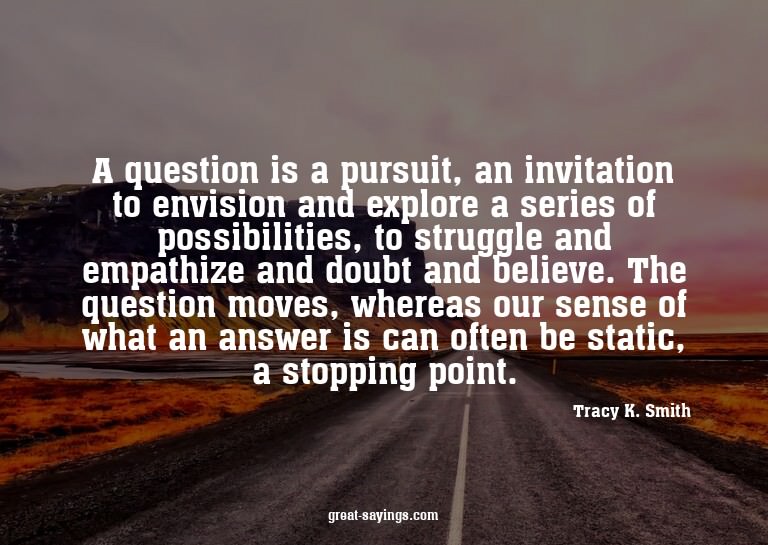 A question is a pursuit, an invitation to envision and