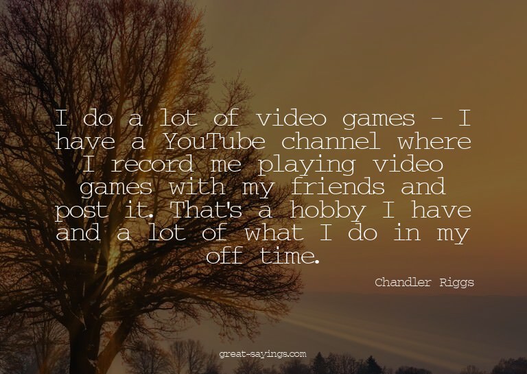 I do a lot of video games - I have a YouTube channel wh