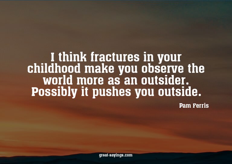 I think fractures in your childhood make you observe th