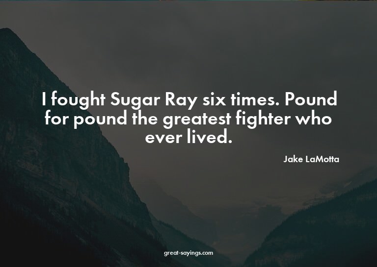 I fought Sugar Ray six times. Pound for pound the great