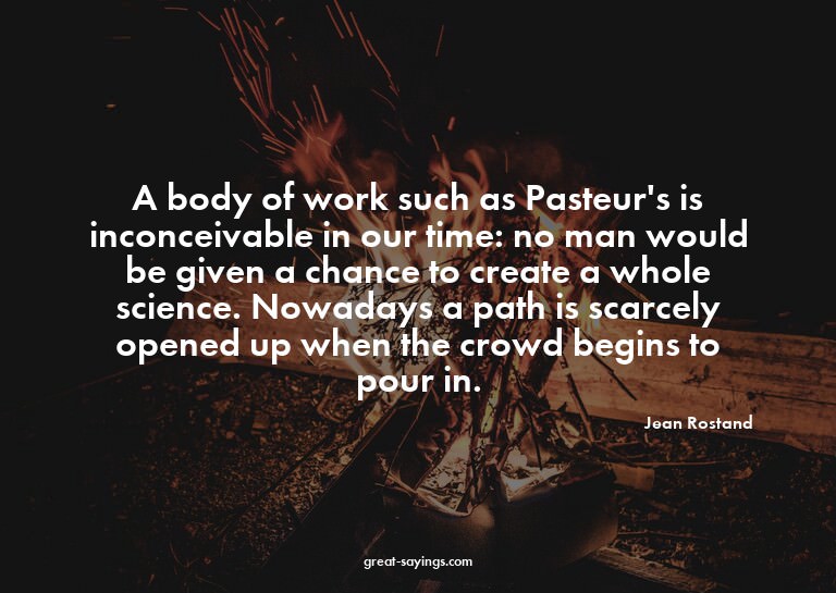 A body of work such as Pasteur's is inconceivable in ou