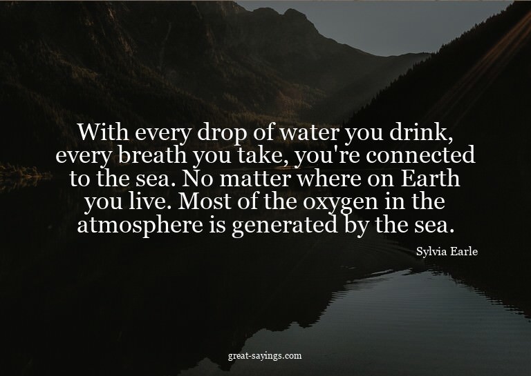 With every drop of water you drink, every breath you ta
