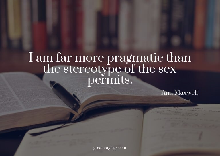 I am far more pragmatic than the stereotype of the sex