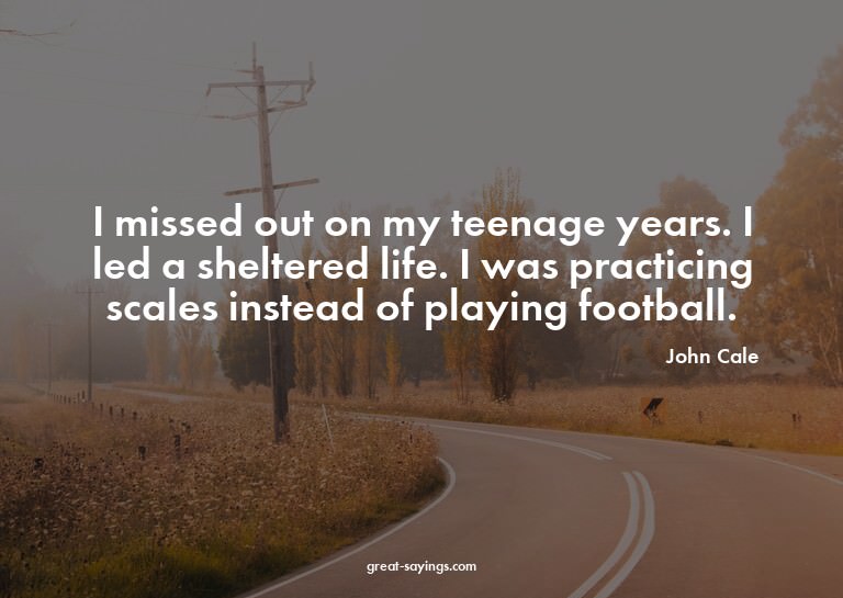 I missed out on my teenage years. I led a sheltered lif