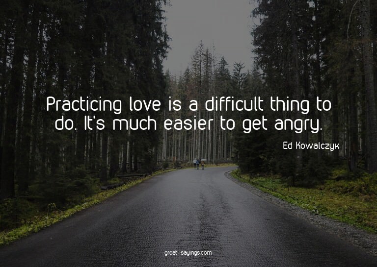 Practicing love is a difficult thing to do. It's much e
