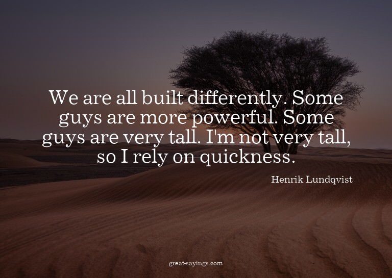 We are all built differently. Some guys are more powerf