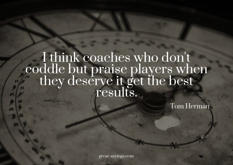 I think coaches who don't coddle but praise players whe