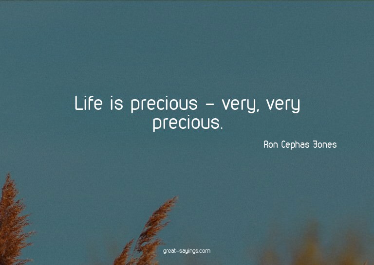 Life is precious - very, very precious.

