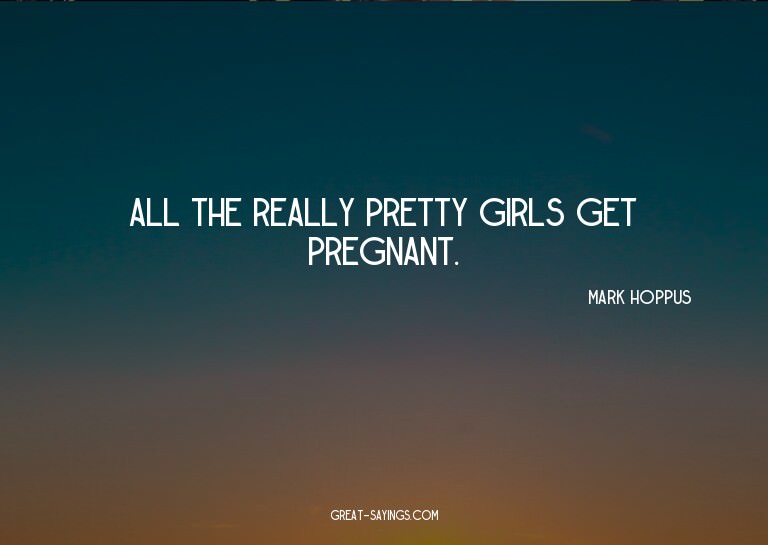 All the really pretty girls get pregnant.

