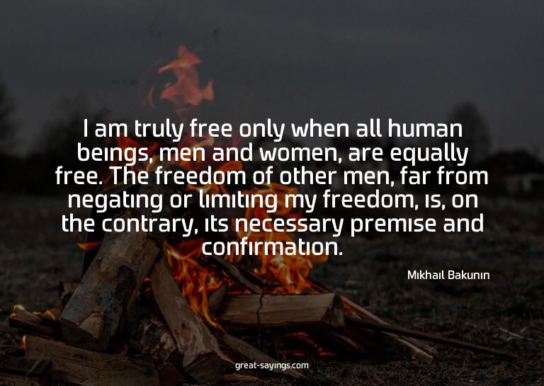 I am truly free only when all human beings, men and wom