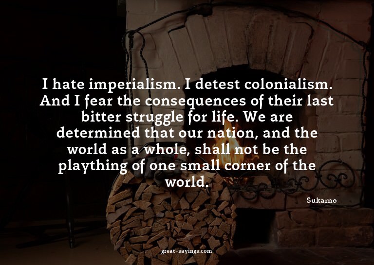 I hate imperialism. I detest colonialism. And I fear th