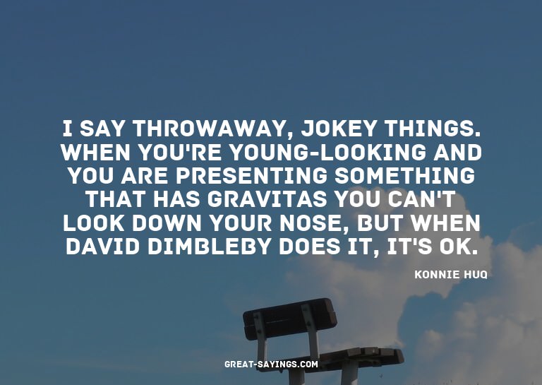 I say throwaway, jokey things. When you're young-lookin