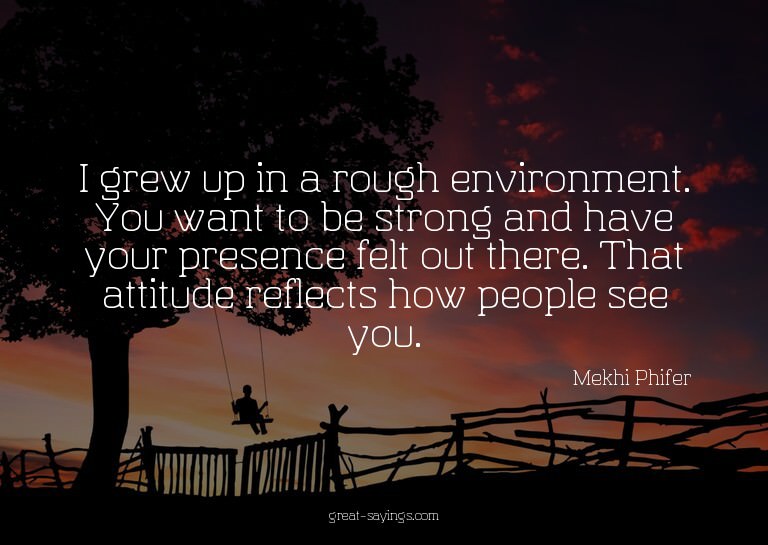 I grew up in a rough environment. You want to be strong