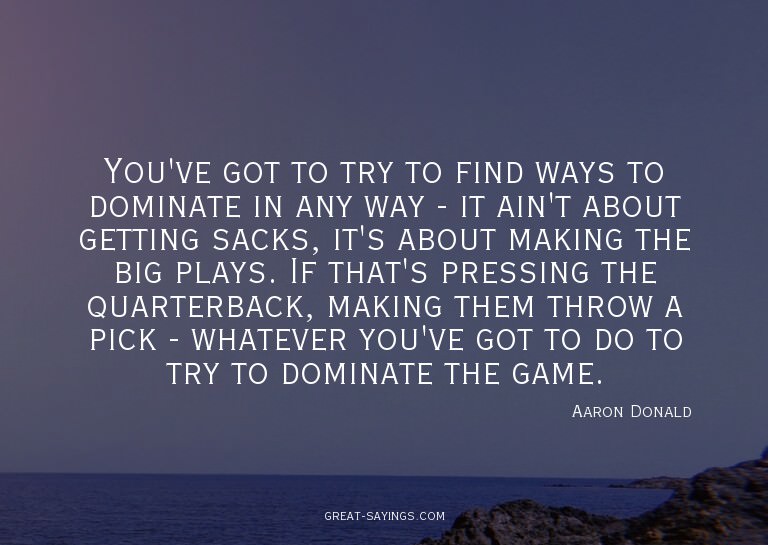 You've got to try to find ways to dominate in any way -