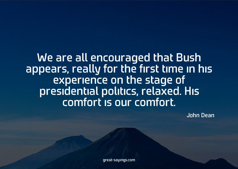 We are all encouraged that Bush appears, really for the