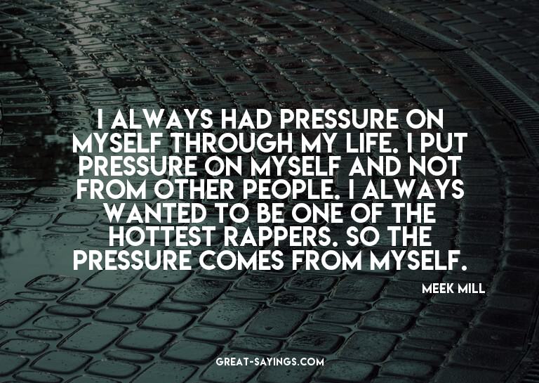 I always had pressure on myself through my life. I put