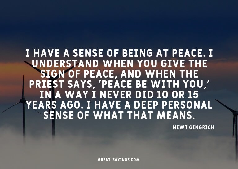 I have a sense of being at peace. I understand when you